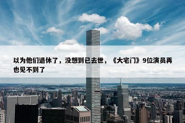 以为他们退休了，没想到已去世，《大宅门》9位演员再也见不到了