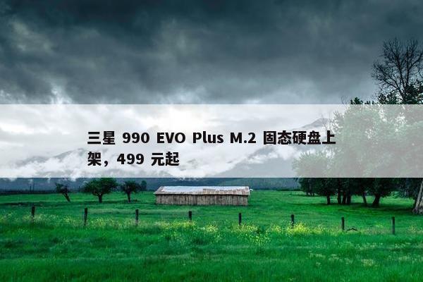 三星 990 EVO Plus M.2 固态硬盘上架，499 元起