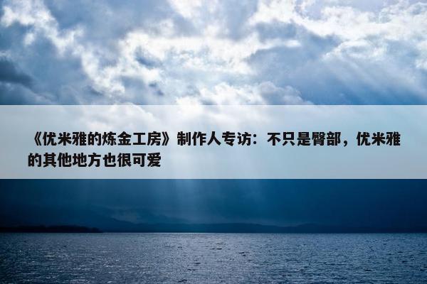 《优米雅的炼金工房》制作人专访：不只是臀部，优米雅的其他地方也很可爱