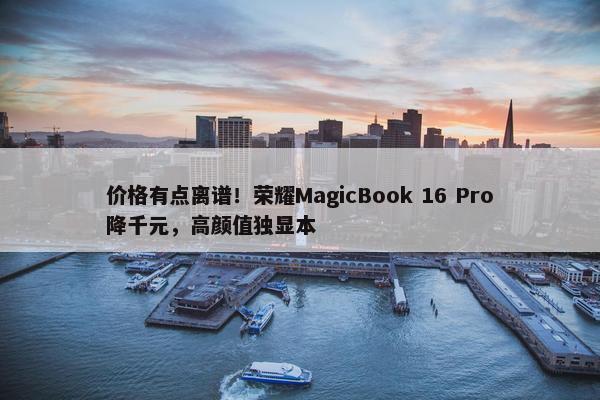 价格有点离谱！荣耀MagicBook 16 Pro降千元，高颜值独显本