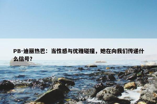 PB-迪丽热巴：当性感与优雅碰撞，她在向我们传递什么信号？