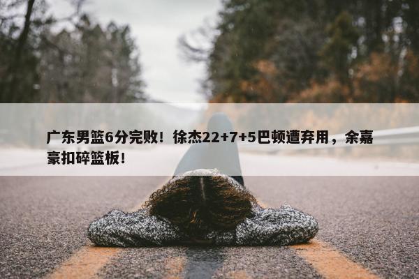 广东男篮6分完败！徐杰22+7+5巴顿遭弃用，余嘉豪扣碎篮板！