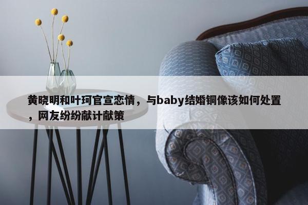 黄晓明和叶珂官宣恋情，与baby结婚铜像该如何处置，网友纷纷献计献策