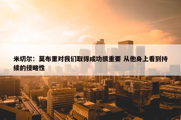 米切尔：莫布里对我们取得成功很重要 从他身上看到持续的侵略性