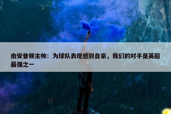 南安普顿主帅：为球队表现感到自豪，我们的对手是英超最强之一