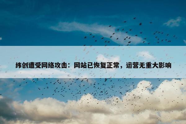 纬创遭受网络攻击：网站已恢复正常，运营无重大影响