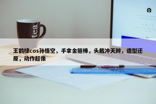 王鹤棣cos孙悟空，手拿金箍棒，头戴冲天辫，造型还原，动作超像