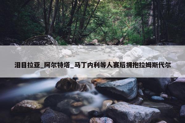 泪目拉亚_阿尔特塔_马丁内利等人赛后拥抱拉姆斯代尔