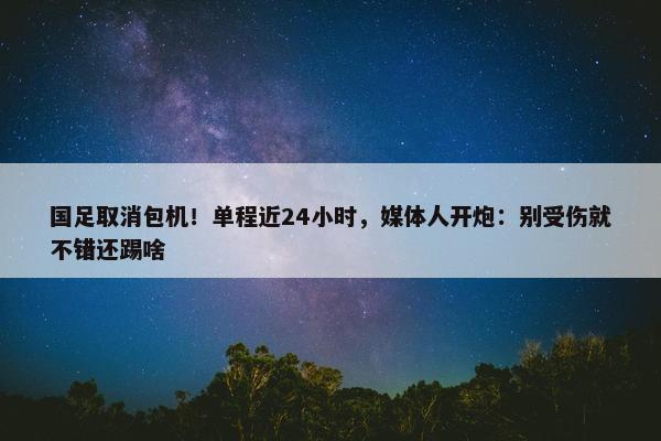 国足取消包机！单程近24小时，媒体人开炮：别受伤就不错还踢啥