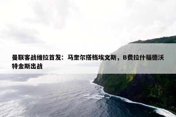 曼联客战维拉首发：马奎尔搭档埃文斯，B费拉什福德沃特金斯出战