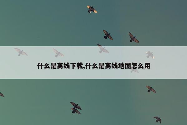 什么是离线下载,什么是离线地图怎么用