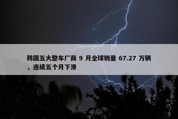 韩国五大整车厂商 9 月全球销量 67.27 万辆，连续五个月下滑