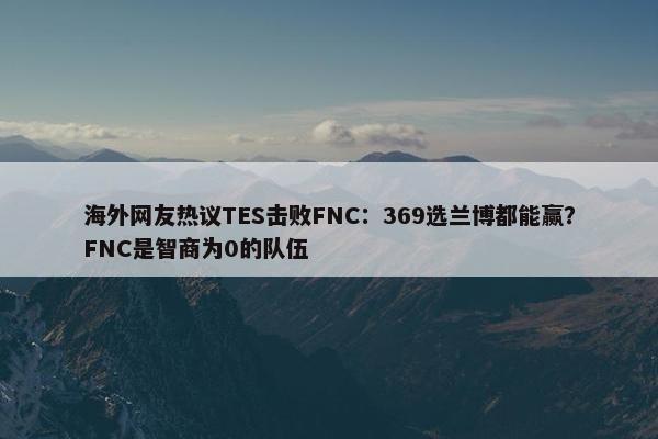 海外网友热议TES击败FNC：369选兰博都能赢？FNC是智商为0的队伍