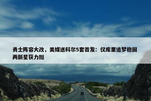 勇士阵容大改，美媒送科尔5套首发：仅库里追梦稳固 两新星获力挺