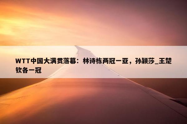 WTT中国大满贯落幕：林诗栋两冠一亚，孙颖莎_王楚钦各一冠