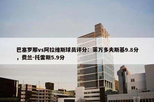 巴塞罗那vs阿拉维斯球员评分：莱万多夫斯基9.8分，费兰-托雷斯5.9分