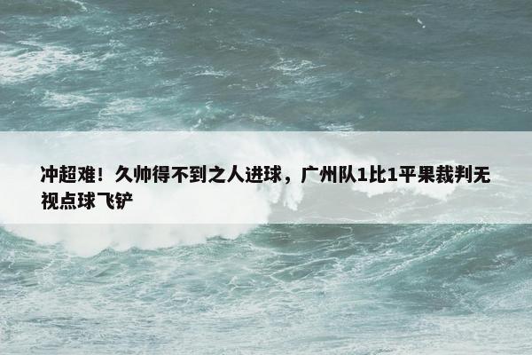 冲超难！久帅得不到之人进球，广州队1比1平果裁判无视点球飞铲