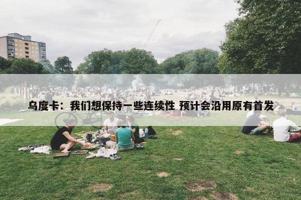 乌度卡：我们想保持一些连续性 预计会沿用原有首发