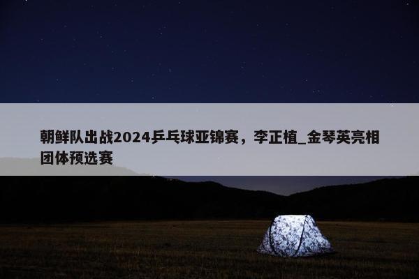 朝鲜队出战2024乒乓球亚锦赛，李正植_金琴英亮相团体预选赛