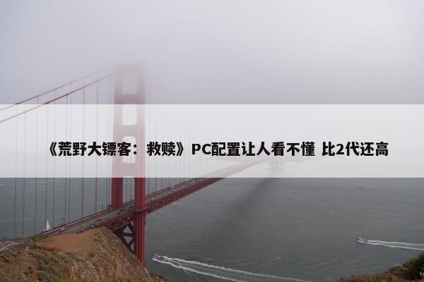 《荒野大镖客：救赎》PC配置让人看不懂 比2代还高