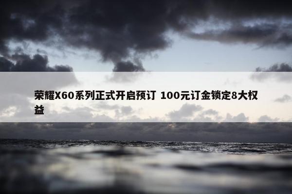 荣耀X60系列正式开启预订 100元订金锁定8大权益