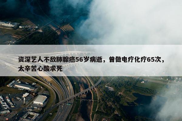 资深艺人不敌肺腺癌56岁病逝，曾做电疗化疗65次，太辛苦心酸求死