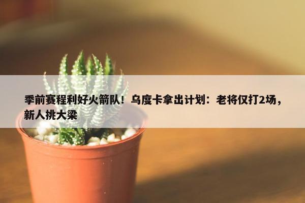 季前赛程利好火箭队！乌度卡拿出计划：老将仅打2场，新人挑大梁