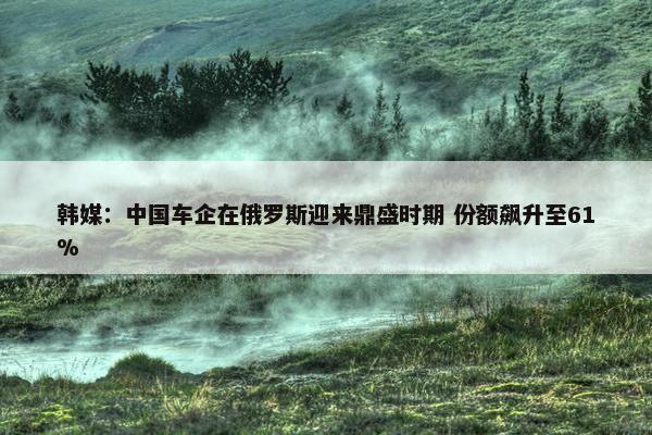 韩媒：中国车企在俄罗斯迎来鼎盛时期 份额飙升至61%