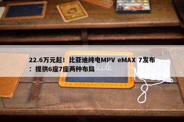 22.6万元起！比亚迪纯电MPV eMAX 7发布：提供6座7座两种布局