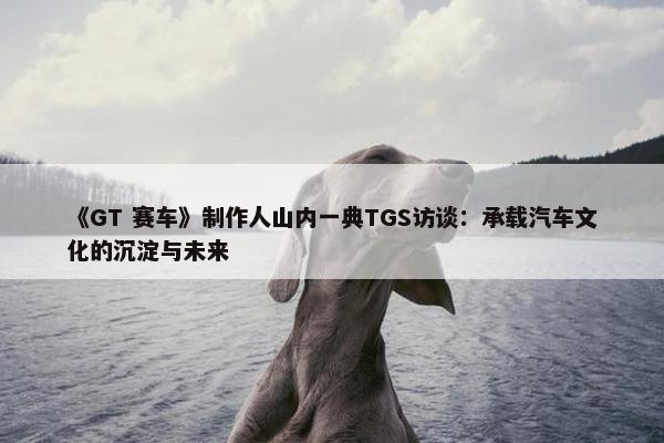 《GT 赛车》制作人山内一典TGS访谈：承载汽车文化的沉淀与未来