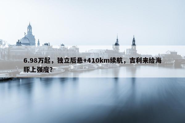 6.98万起，独立后悬+410km续航，吉利来给海豚上强度？