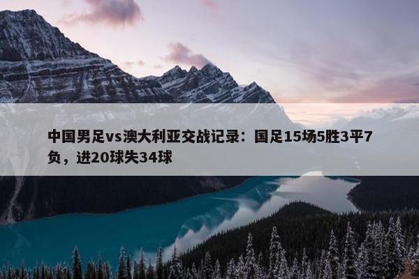 中国男足vs澳大利亚交战记录：国足15场5胜3平7负，进20球失34球