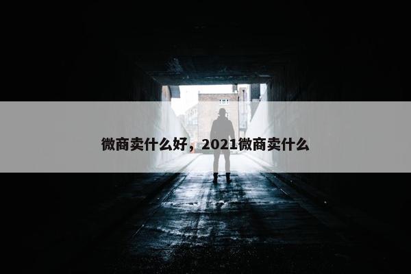 微商卖什么好，2021微商卖什么