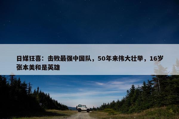 日媒狂喜：击败最强中国队，50年来伟大壮举，16岁张本美和是英雄