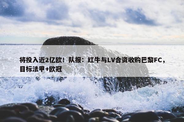 将投入近2亿欧！队报：红牛与LV合资收购巴黎FC，目标法甲+欧冠