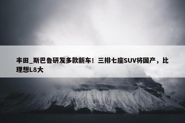 丰田_斯巴鲁研发多款新车！三排七座SUV将国产，比理想L8大