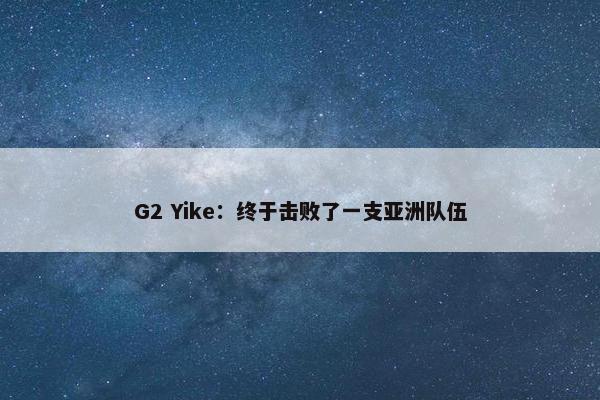 G2 Yike：终于击败了一支亚洲队伍