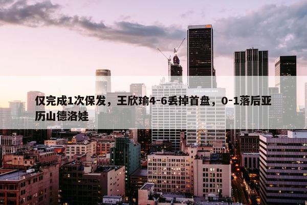 仅完成1次保发，王欣瑜4-6丢掉首盘，0-1落后亚历山德洛娃