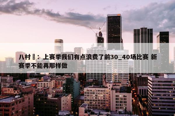 八村塁：上赛季我们有点浪费了前30_40场比赛 新赛季不能再那样做