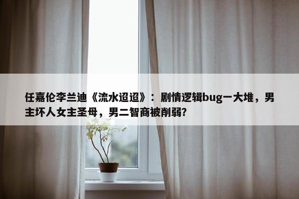 任嘉伦李兰迪《流水迢迢》：剧情逻辑bug一大堆，男主坏人女主圣母，男二智商被削弱？