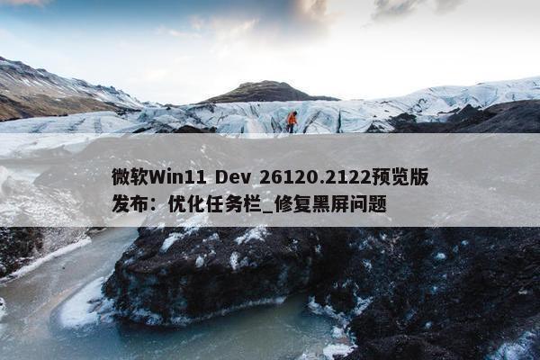 微软Win11 Dev 26120.2122预览版发布：优化任务栏_修复黑屏问题