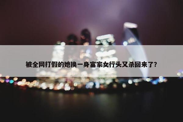 被全网打假的她换一身富家女行头又杀回来了？