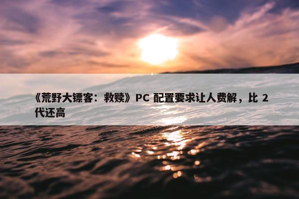 《荒野大镖客：救赎》PC 配置要求让人费解，比 2 代还高