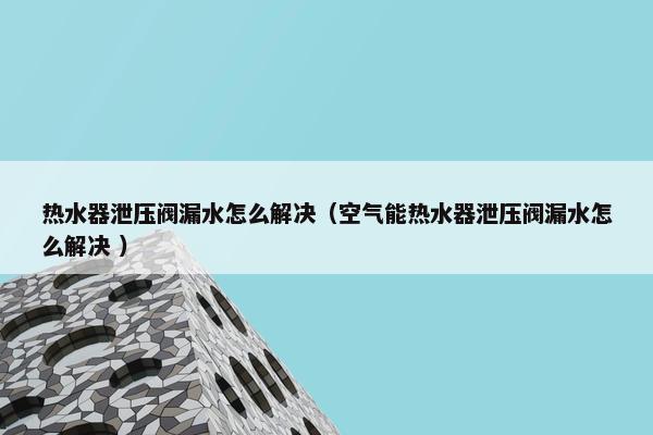 热水器泄压阀漏水怎么解决（空气能热水器泄压阀漏水怎么解决 ）