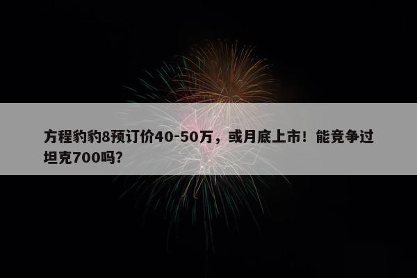 方程豹豹8预订价40-50万，或月底上市！能竞争过坦克700吗？