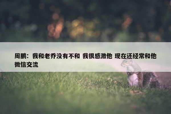 周鹏：我和老乔没有不和 我很感激他 现在还经常和他微信交流