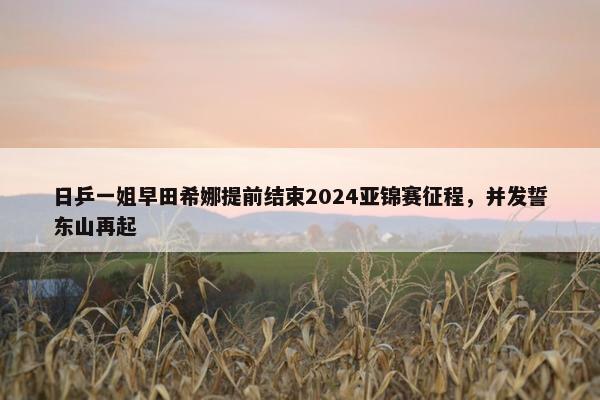 日乒一姐早田希娜提前结束2024亚锦赛征程，并发誓东山再起