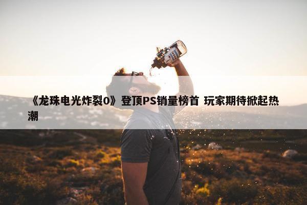 《龙珠电光炸裂0》登顶PS销量榜首 玩家期待掀起热潮