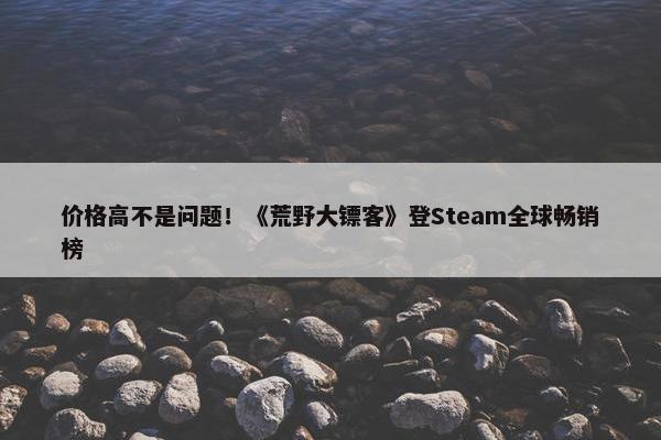 价格高不是问题！《荒野大镖客》登Steam全球畅销榜