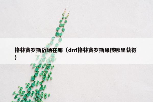 格林赛罗斯战场在哪（dnf格林赛罗斯果核哪里获得 ）